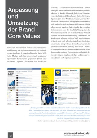 Anpassung
                                                            klassische     Unternehmenskommunikation                  immer
                                                            wichtiger, sondern kann auch der Marketingkommu-



 und
                                                            nikation in Punkto Glaubwürdigkeit und Transpa-
                                                            renz entscheidende Hilfestellungen bieten. Werte und
                                                            Eigenschaften einer Marke sind eng an jene des her-


 Umsetzung                                                  stellenden Unternehmens gekoppelt und können heute
                                                            nicht mehr durch die stringente Führung der Marke



 der Brand
                                                            allein erreicht werden. Jeder einzelne Bereich eines
                                                            Unternehmens - von der Geschäftsführung über das



 Core Values
                                                            Personalmanagement hin zu Entwicklung, Einkauf,
                                                            Vertrieb und Kundenunterstützung - beeinflusst die
                                                            Markenwahrnehmung im Social Web. Markenbildung
                                                            ist damit nicht mehr alleinige Aufgabe des Marketing,
                                                            sondern eine übergreifende Herausforderung an das
                                                            gesamte Unternehmen. Eine auf diese neuen Umstän-
Durch den beschriebenen Wandel der Nutzung und
                                                            de ausgerichtete Unternehmensleitkultur sowie deren
Bereitstellung von Informationen sowie der dadurch
                                                            Kommunikation kann Unternehmen maßgeblich da-
neu entstandenen Gruppenintelligenz im Social Web
                                                            bei unterstützen, ein glaubwürdiges und transparen-
treten Marken und Unternehmen heute umfassend
                                                            tes Auftreten nach außen zu realisieren.
informierten Konsumenten gegenüber. Damit wird
das Thema Corporate Core Values nicht nur für die




                              [Best Buy versteht sich als das Competence-Center in Sachen Unterhaltungselektronik, das
                            seine Kunden stets am Puls der Zeit informiert und berät. Im Social Web unterstützt Best Buy
                            unter anderem via Facebook und Twitter knapp 3 Mio. Menschen bei Fragen und Problemen
                           rund um (unterhaltungs-)elektronische Geräte, lernt von seinen Kunden und bildet auch hier-
                                                                      durch die eigenen Mitarbeiter permanent weiter.]
                                        Quelle: http://www.facebook.com/bestbuy und http://twitter.com/TwelpForce




                                                                                socialmedia-blog.de
  15                                                                            Social Media Marketing auf Deutsch.
 