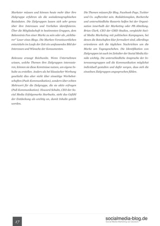 Marketer müssen und können heute mehr über ihre          Die Themen müssen für Blog, Facebook-Page, Twitter
Zielgruppe erfahren als die soziodemographischen         und Co. aufbereitet sein. Redaktionsplan, Recherche
Basisdaten. Die Zielgruppen lassen sich sehr genau       und unterschiedliche Ressorts helfen bei der Organi-
über ihre Interessen und Vorlieben identifizieren.       sation innerhalb der Marketing oder PR-Abteilung.
Über die Mitgliedschaft in bestimmten Gruppen, dem       Brian Clark, CEO der GMD Studios, vergleicht Soci-
Bekenntnis Fan einer Marke zu sein oder als „sichtba-    al Media Marketing mit politischen Kampagnen, bei
rer“ Leser eines Blogs. Die Marken-Verantwortlichen      denen die Botschaften klar formuliert sind, allerdings
entwickeln im Laufe der Zeit ein umfassendes Bild der    orientieren sich die täglichen Nachrichten um die
Interessen und Wünsche der Konsumenten.                  Marke am Tagesgeschehen. Die Identifikation von
                                                         Zielgruppen ist auch im Zeitalter der Social Media Ka-
Relevanz erzeugt Reichweite. Wenn Unternehmen            näle wichtig. Die unterschiedliche Ansprache der In-
wissen, welche Themen ihre Zielgruppen interessie-       teressensgruppen soll die Kommunikation möglichst
ren, können sie diese Kenntnisse nutzen, um eigene In-   individuell gestalten und dafür sorgen, dass sich die
halte zu erstellen. Anders als bei klassischer Werbung   einzelnen Zielgruppen angesprochen fühlen.
geschieht dies aber nicht über einseitige Werbebot-
schaften (Push-Kommunikation), sondern über echten
Mehrwert für die Zielgruppe, die sie aktiv erfragen
(Pull-Kommunikation). Howard Schultz, CEO der So-
cial Media Erfolgsmarke Starbucks, sieht das Gefühl
der Entdeckung als wichtig an, damit Inhalte geteilt
werden.




                                                                           socialmedia-blog.de
   17                                                                      Social Media Marketing auf Deutsch.
 