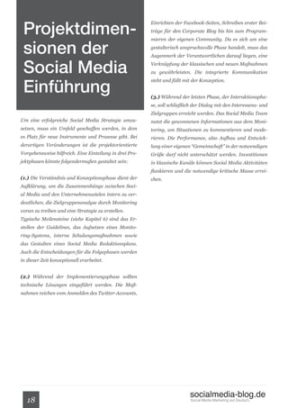 Projektdimen-
                                                         Einrichten der Facebook-Seiten, Schreiben erster Bei-
                                                         träge für den Corporate Blog bis hin zum Program-



 sionen der
                                                         mieren der eigenen Community. Da es sich um eine
                                                         gestalterisch anspruchsvolle Phase handelt, muss das
                                                         Augenmerk der Verantwortlichen darauf liegen, eine


 Social Media                                            Verknüpfung der klassischen und neuen Maßnahmen
                                                         zu gewährleisten. Die integrierte Kommunikation


 Einführung
                                                         steht und fällt mit der Konzeption.


                                                         (3.) Während der letzten Phase, der Interaktionspha-
                                                         se, soll schließlich der Dialog mit den Interessens- und
                                                         Zielgruppen erreicht werden. Das Social Media Team
Um eine erfolgreiche Social Media Strategie umzu-        nutzt die gewonnenen Informationen aus dem Moni-
setzen, muss ein Umfeld geschaffen werden, in dem        toring, um Situationen zu kommentieren und mode-
es Platz für neue Instrumente und Prozesse gibt. Bei     rieren. Die Performance, also Aufbau und Entwick-
derartigen Veränderungen ist die projektorientierte      lung einer eigenen “Gemeinschaft” in der notwendigen
Vorgehensweise hilfreich. Eine Einteilung in drei Pro-   Größe darf nicht unterschätzt werden. Investitionen
jektphasen könnte folgendermaßen gestaltet sein:         in klassische Kanäle können Social Media Aktivitäten
                                                         flankieren und die notwendige kritische Masse errei-
(1.) Die Verständnis und Konzeptionsphase dient der      chen.
Aufklärung, um die Zusammenhänge zwischen Soci-
al Media und den Unternehmenszielen intern zu ver-
deutlichen, die Zielgruppenanalyse durch Monitoring
voran zu treiben und eine Strategie zu erstellen.
Typische Meilensteine (siehe Kapitel 6) sind das Er-
stellen der Guidelines, das Aufsetzen eines Monito-
ring-Systems, interne Schulungsmaßnahmen sowie
das Gestalten eines Social Media Redaktionsplans.
Auch die Entscheidungen für die Folgephasen werden
in dieser Zeit konzeptionell erarbeitet.


(2.) Während der Implementierungsphase sollten
technische Lösungen eingeführt werden. Die Maß-
nahmen reichen vom Anmelden des Twitter-Accounts,




                                                                           socialmedia-blog.de
   18                                                                       Social Media Marketing auf Deutsch.
 