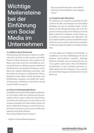 Wichtige                                                 - Was sagen die Menschen über unsere Marke?



 Meilensteine
                                                          - Wie kann ich Social Media für meine Aufgaben
                                                            nutzen?



 bei der                                                  (3.) Guidelines für Mitarbeiter
                                                          Die Einführung von Guidelines verdeutlicht den Mit-


 Einführung
                                                          arbeitern die Ziele und Strategien der Social Media
                                                          Aktivitäten als auch die geltenden Regeln. Die Be-



 von Social
                                                          denken aus dem Management finden sich in der Re-
                                                          gel meist in Bezug auf die private Nutzung von Social



 Media im
                                                          Media während der Arbeitszeit und der nahezu un-
                                                          kontrollierten Kommunikation der Mitarbeiter. Die
                                                          Social Media Guidelines fordern die Mitarbeiter dazu


 Unternehmen
                                                          auf sich bewusst zu machen, dass die Kommunikation
                                                          im Netz nach außen hin sichtbar ist und daher Risiken
                                                          birgt.

(1.) Zuhören durch Monitoring
                                                          Es ist die Aufgabe der Guidelines die Mitarbeiter zu
Das Monitoring zielt darauf ab zu erfahren, wo Men-
                                                          sensibilisieren und ihnen Hilfestellungen bei der öf-
schen über die Marke im Netz sprechen und welche
                                                          fentlichen Kommunikation anzubieten. Allerdings
Themen sie dabei interessieren. Hierzu gehört es, die
                                                          dürfen die Guidelines nicht zu umfangreich sein, da-
Blogs, Communities und Foren zu identifizieren, in de-
                                                          mit sie gelebt werden können. Wenn die Mitarbeiter
nen sich die Nutzer zur Marke austauschen. Meist wird
                                                          die Richtlinien in einem Workshop gemeinsam er-
das Monitoring von technischen Werkzeugen wie Ra-
                                                          stellen, fördert das deren Akzeptanz. Denn auch hier
dian6 oder einfachen RSS-Reader unterstützt. Auch
                                                          gilt: Social Media Engagement funktioniert am besten
die Kanäle und Aussagen zu Wettbewerbern können
                                                          Buttom-up.
beobachtet werden. Später sind die Marketing- oder
PR-Mitarbeiter angehalten, sich täglich über aktuel-
le Diskussionen und Beiträge zu informieren und auf
einzelne Inhalte zu reagieren.


(2.) Interne Schulungsmaßnahmen
Die Einführung ins Social Web betrifft meist Mitarbei-
ter, die teilweise völlig neue Werkzeuge der Kommu-
nikation erlernen müssen. Neben der rein fachlichen
Vermittlung der Inhalte, geht es in erster Linie um die
Akzeptanz gegenüber dem Social Media Projekt und
darum, Widerstände abzubauen und das kreative Po-
tenzial des Unternehmens frei zu setzen. Inhalte einer
typischen Social Media Schulung:
Was ist Social Media? (Was ist Twitter?)


- Beispiel von Social Media Kampagnen




                                                                           socialmedia-blog.de
   19                                                                       Social Media Marketing auf Deutsch.
 