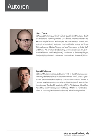 Autoren



          Albert Pusch
          ist Head of Marketing der Omikron Data Quality GmbH, bekannt durch
          die eCommerce Technologiemarke FACT-Finder, verantwortlich für die
          Vermarktung der B-to-B Technologien des Unternehmens in neun Län-
          dern. Er ist Mitgründer und Autor von Socialmedia-blog.de und berät
          Unternehmen zur Markenführung und Lead-Generation im Social Web
          und Online-PR. Er studierte Marketing-Kommunikation an der Hoch-
          schule Pforzheim und in Yogyakarta/ Indonesien. In einem einjährigen
          Zertifikatsprogramm der Hochschule erwarb er den Titel PR-Referent.




          Daniel Hoffmann
          ist Social Media Consultant der Cocomore AG in Frankfurt und verant-
          wortlich für Strategie und Konzeption zahlreicher Social Media Auftrit-
          te und Aktionen verschiedener Top-Marken von Nestlé und Procter &
          Gamble. Als Gründer und Autor von Socialmedia-blog.de berät er Un-
          ternehmen zur Markenführung im Social Web. Nach einer erfolgreichen
          Ausbildung zum Werbekaufmann bei Ogilvy & Mather in Frankfurt stu-
          dierte er Marketing-Kommunikation an der Hochschule Pforzheim.




                                                socialmedia-blog.de
                                                Social Media Marketing auf Deutsch.
 
