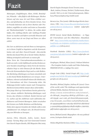 Fazit                                                   Search Engine Strategies Event Toronto 2009.
                                                         Back, Andrea, Gronau, Norbert, Tochtermann, Klaus

Meinungen, Empfehlungen, Ideen, Kritik, Botschaf-        (2008): Web 2.0 in der Unternehmenspraxis, Olden-

ten, Wünsche – alles fließt in alle Richtungen. Marken   burg Wissenschaftsverlag GmbH 2008.

können auf eine neue Art und Weise erlebbar wer-
den, und gleichzeitig von ihren Kunden lernen. Fans      Berners-Lee, Tim (2006): IBM developerWorks Inter-

& Freunde bekennen sich zu ihren Marken oder Pro-        views, URL: http://www.ibm.com/developerworks/

dukten, empfehlen sie weiter und treten zu Tausenden     podcast/dwi/cm-int082206.txt (zuletzt aufgerufen

als “Markenbotschafter” in Aktion. Sie wollen dabei      am 08.05.2011).

helfen, ihre Lieblings-Marke oder Lieblings-Produkt
besser zu machen und liefern wertvolle Hinweise und      BVDW (2010): Social Media Richtlinien - 10 Tipps

Ideen, wenn man sie nur fragt und ihnen vor allem        für Unternehmen und ihre Mitarbeiter, Düsseldorf,

zuhört.                                                  PDF http://www.bvdw.org/mybvdw/media/down-
                                                         load/bvdw-sm-leitfaden-richtlinien-unternehmen.

Die User zu aktivieren und mit ihnen zu interagieren,    pdf?file=1272 (08.05.2011).

sie in ihrem Umfeld zu begeistern und die Kommuni-
kation -mit- und -über- Fans & Freunde – dies sind die   Facebook Statistics (URL): http://www.facebook.

Stärken des Social Web, die es bei der Online-Marken-    com/press/info.php?statistics (zuletzt aufgerufen am

bildung strategisch und kreativ zu nutzen gilt.          08.05.2011).

Keine Form der Unternehmenskommunikation er-
laubt uns mehr, in die Gefühlswelt und das Denken un-    Geoghegan, Michael, Klass (2007): Podcast Solutions

serer Kunden einzudringen. Keine Form der Kommu-         - The Complete Guide to Audio and Video Podcasting,

nikation birgt so viele Chancen für die Marke. Keine     FRIENDS OF ED; 2. Auflage Nov 2007.

Form der Kommunikation birgt auch so viele Risiken.
Die Marketing-Abteilungen von heute entwickeln sich      Google Code (URL): Social Graph API, http://code.

zu den Social Media Redaktionen von morgen. Unter-       google.com/intl/de-DE/apis/socialgraph (zuletzt auf-

haltsam, relevant und aktuell müssen die Inhalte sein,   gerufen am 08.05.2011).

die Unternehmen mit ihrer Community teilen. Die
Zielgruppe fordert zudem massiv nach Transparenz,        Haenlein, Michael, Kaplan, Andreas M. (2010): Users

Markenverantwortliche müssen diese sicherstellen.        of the world, unite! The challenges and opportunities

Was junge Start-up Unternehmen bereits gelernt ha-       of Social Media, Business Horizons 53 / 2010

ben, müssen etablierte Marketing-Abteilungen noch        (http://www.sciencedirect.com/science?_

lernen, das Arbeiten in Echtzeit. Rocket Internet und    ob=MImg&_imagekey=B6W45-4XFF2S0-1-3&_

Co. suchen auf den Jobbörsen nach zahlreichen Re-        cdi=6533&_user=10&_pii=S0007681309001232&_

dakteuren und Content-Managern, dabei verwischen         orig=browse&_coverDate=02%2F28%2F2010&_

die Grenzen von Public Relations und Marketing.          sk=999469998&view=c&wchp=dGLbVzb-zSkzV&md

Neben dem eigenen Gestalten der Inhalte sollte es den    5=3e2a65bd23a1f5bf9e65e7d6cfb71def&ie=/sdarticle.

„Redakteuren“ ein Anliegen sein, die Brand-Commu-        pdf) (zuletzt aufgerufen am 08.05.2011).

nity zum Mitreden zu bewegen.
                                                         Keren, Michael (2006): Blogosphere: the new political

Aarons, Chris, Edwards, Andru, Lanier, Xavier            arena, Lexington Books 2006.

(2009): Turning Blogs and User-Generated Content
Into Search Engine Results, SES Magazine Mai 2009,       Nielsen BlogPulse Statistics (URL): http://www.blog-




                                                                           socialmedia-blog.de
  20                                                                       Social Media Marketing auf Deutsch.
 