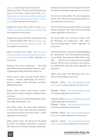 pulse.com (zuletzt aufgerufen am 08.05.2011).          le7299674/Das-Internet-hat-die-Regeln-der-Macht-
Nielsenwire (URL1): Facebook and Twitter Post Large    neu-definiert.html (zuletzt aufgerufen am 08.05.2011).
Year over Year Gains in Unique Useres, URL: http://
blog.nielsen.com/nielsenwire/global/facebook-and-      The Internet Society (URL): The Atom Syndication
twitter-post-large-year-over-year-gains-in-unique-     Format, URL: http://tools.ietf.org/html/rfc4287 (zu-
users/ (zuletzt aufgerufen am 08.05.2011).             letzt aufgerufen am 08.05.2011).


O’Reilly, Tim (2005): What Is Web 2.0, URL: http://    The World Wide Web Consortium (URL1): Extensible
oreilly.com/web2/archive/what-is-web-20.html (zu-      Markup Language, URL: http://www.w3.org/XML
letzt aufgerufen am 08.05.2011).                       (zuletzt aufgerufen am 08.05.2011).


O’Reilly, Tim (2004): Read Write Web Interview Part    The World Wide Web Consortium (URL2): Wid-
2 – Business Models & RSS, URL: http://www.read-       get Packaging and Configuration, URL: http://
writeweb.com/archives/tim_oreilly_int_1.php     (zu-   www.w3.org/TR/widgets (zuletzt aufgerufen am
letzt geöffnet am 08.05.2011).                         08.05.2011).


Oxford University Press (URL): http://www.oup.         TNS Infratest (2009): Zukunft und Zukunftsfähigkeit
com/elt/catalogue/teachersites/oald7/wotm/wotm_        der Informations- und Kommunikationstechnologi-
archive/podcast?cc=global (zuletzt aufgerufen am       en und Medien (Internationale Delphi-Studie 2030),
08.05.2011).                                           URL:        http://www.tns-infratest.com/presse/pdf/
                                                       Zukunft_IKT/Executive_Summary_Internationa-
Qualman, Erik (2010): Socialnomics – Wie Social        len_Delphi-Studie_2030.pdf (zuletzt aufgerufen am
Media Wirtschaft und Gesellschaft Verändern, mitp –    08.05.2011).
Verlagsgruppe Hüthig Jehle Rehm GmbH 2010.
                                                       Toffler, Alvin (1980): The Third Wave, New York :
Sander, Carsten, Schott, Alexander (2008): Banner-     Morrow, dritte Auflage Januar 1980.
werbung – Formate, Erfahrungen und Trends, T.
Schwarz: Leitfaden Online Marketing, marketing-        Wikipedia      (URL1):   http://de.wikipedia.org/wiki/
BÖRSE GmbH 2008.                                       Zoon_politikon (zuletzt aufgerufen am 08.05.2011).


Schiller, Jochen, Voisard, Agnès (2006): Location-     Wikipedia      (URL2):   http://de.wikipedia.org/wiki/
Based Services, Morgan Kaufmann Publishers (Else-      Wiki (zuletzt aufgerufen am 08.05.2011).
vier) 2004.
Singh, Shiv (2010): Social Media Marketing for Dum-    Wikipedia (URL3): http://en.wikipedia.org/wiki/API
mies, Wiley Publishing Inc. 2010.                      (zuletzt aufgerufen am 08.05.2011).
                                                       Wikipedia      (URL4):   http://de.wikipedia.org/wiki/
Solis, Brian (2009): The Social Media (R)evoluti-      RSS (zuletzt aufgerufen am 08.05.2011).
on: Your Time is Now, URL: http://www.briansolis.
com/2009/11/revolution-your-time-is-now/ (zuletzt      Wikipedia (URL5): http://stats.wikimedia.org/EN/
aufgerufen am 08.05.2011).                             Sitemap.htm (zuletzt aufgerufen am 08.05.2011).


Stüber, Jürgen (2010): Das Internet hat die Regeln     Wikpedia     (URL6):     http://en.wikipedia.org/wiki/
der Macht neu definiert, Welt-Online, 23.04.2010,      James_Carville (zuletzt aufgerufen am 08.05.2011).
URL: http://www.welt.de/wirtschaft/webwelt/artic-


                                                                          socialmedia-blog.de
   21                                                                     Social Media Marketing auf Deutsch.
 
