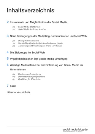 Inhaltsverzeichnis
2 Instrumente und Möglichkeiten der Social Media
    2.1   Social Media-Plattformen
    2.2   Social Media Tools und Add-Ons


3 Neue Bedingungen der Marketing-Kommunikation im Social Web
    3.1   Dialog-Kommunikation
    3.2   Nachhaltige Glaubwürdigkeit und relevante Inhalte
    3.3   Anpassung und Umsetzung der Brand Core Values


4 Die Zielgruppe im Social Web
5 Projektdimensionen der Social Media Einführung
6 Wichtige Meilensteine bei der Einführung von Social Media im
  Unternehmen
    6.1   Zuhören durch Monitoring
    6.2   Interne Schulungsmaßnahmen
    6.3   Guidelines für Mitarbeiter


7 Fazit
Literaturverzeichnis




                                                          socialmedia-blog.de
                                                              Social Media Marketing auf Deutsch.
 