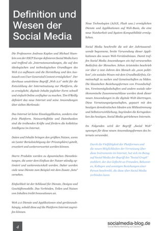 Definition und
 Wesen der                                                Neue Technologien (AJAX, Flash usw.) ermöglichen
                                                          Dienste und Applikationen auf Web-Basis, die eine


 Social Media
                                                          neue Nutzbarkeit und System-Kompatibilität ermög-
                                                          lichen.


                                                          Social Media beschreibt die seit der Jahrtausend-
                                                          wende begonnene, breite Verwendung dieser Appli-
Die Professoren Andreas Kaplan und Michael Haen-
                                                          kationen des neuen Web-Verständnisses. Damit tref-
lein von der ESCP Europe definieren Social Media kurz
                                                          fen Social Media Anwendungen ein tief verwurzeltes
und treffend als „Internetanwendungen, die auf den
                                                          Bedürfnis der Menschen. Schon Aristoteles beschrieb
ideologischen und technologischen Grundlagen des
                                                          vor über 2 000 Jahren den Mensch als „zoon politi-
Web 2.0 aufbauen und die Herstellung und den Aus-
                                                          kon“, ein soziales Wesen mit dem Grundbedürfnis, Ge-
tausch von User Generated Content ermöglichen“. Der
                                                          meinschaft zu suchen und Gemeinschaften zu bilden.
durchaus umstrittene Begriff „Web 2.0“ steht für die
                                                          Die klassischen Beziehungsformen von Freundschaf-
Entwicklung der Internetnutzung zur Plattform, die
                                                          ten, Vereinsmitgliedschaften und andere soziale oder
es ermöglicht, digitale Inhalte jeglicher Form schnell
                                                          ökonomische Zusammenschlüsse werden dank dieser
und einfach Online verfügbar zu machen. Tim O’Reilly
                                                          neuen Anwendungen in die digitale Welt übertragen.
definiert das neue Internet und seine Anwendungen
                                                          Diese Vernetzungseigenschaften, gepaart mit den
über sieben Merkmale:
                                                          heutigen demokratischen Idealen wie Mitbestimmung
                                                          und Selbstverwirklichung, begründen die Kerngedan-
Das Internet ist keine Einzelapplikation, sondern eine
                                                          ken des heutigen, Social Media getriebenen Internets.
freie Plattform. Netzwerkeffekte und Datenbanken
sind die treibenden Kräfte und fördern die kollektive
                                                          Im Folgenden wird der Begriff „Social Web“
Intelligenz im Internet.
                                                          synonym für diese neuen Anwendungsformen des In-
                                                          ternets verwendet.
Daten und Inhalte bringen den größten Nutzen, wenn
sie (unter Berücksichtigung der Privatsphäre) geteilt,
                                                              Durch die Vielfältigkeit der Plattformen und
erweitert und weiterverwertet werden können.
                                                              die neuen Möglichkeiten der Vernetzung über
                                                              diese Instrumente im Internet, hat sich im Bezug
Starre Produkte werden zu dynamischen Dienstleis-
                                                              auf Social Media der Begriff des ”Social Graph“
tungen, die unter dem Einfluss der Nutzer ständig op-         etabliert, der das Geflecht an Freunden, Bekannt-
timiert und weiterentwickelt werden. Daher werden             en, Kollegen und sonstigen Beziehungen einer
viele neue Dienste zum Beispiel mit dem Zusatz „beta“         Person beschreibt, die diese über Social Media
versehen.                                                     verbinden kann.


Einfachheit ist der Schlüssel für Dienste, Designs und
Geschäftsmodelle. Das Verbinden, Teilen und Nutzen
von Inhalten treibt Innovationen an.


Web 2.0 Dienste und Applikationen sind geräteunab-
hängig, sobald diese auf die Plattform Internet zugrei-
fen können.



                                                                            socialmedia-blog.de
   4                                                                        Social Media Marketing auf Deutsch.
 