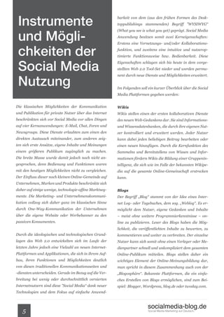 Instrumente                                            barkeit von dem (aus den frühen Formen des Desk-
                                                        toppublishings stammenden) Begriff ”WYSIWYG“



 und Mögli-
                                                        (What you see is what you get) geprägt. Social Media
                                                        Anwendung besitzen somit zwei Kerneigenschaften:



 chkeiten der
                                                        Erstens eine Vernetzungs- und/oder Kollaborations-
                                                        funktion, und zweitens eine intuitive und nutzerop-
                                                        timierte Funktionsweise bzw. Bedienbarkeit. Diese


 Social Media
                                                        Eigenschaften schlagen sich bis heute in dem vorge-
                                                        stellten Web 2.0 Tool-Set nieder und werden perma-



 Nutzung
                                                        nent durch neue Dienste und Möglichkeiten erweitert.


                                                        Im Folgenden soll ein kurzer Überblick über die Social
                                                        Media Plattformen gegeben werden:


Die klassischen Möglichkeiten der Kommunikation         Wikis
und Publikation für private Nutzer über das Internet    Wikis stellen einen der ersten kollaborativen Dienste
beschränkten sich vor Social Media vor allen Dingen     des neuen Web-Gedankens dar. Sie sind Informations-
auf vier Kernanwendungen: E-Mail, Chat, Foren und       und Wissensdatenbanken, die durch ihre eigenen Nut-
Newsgroups. Diese Dienste erlaubten zum einen den       zer kontrolliert und erweitert werden. Jeder Nutzer
direkten Austausch miteinander, zum anderen zeig-       kann dabei jeden beliebigen Beitrag bearbeiten oder
ten sich erste Ansätze, eigene Inhalte und Meinungen    einen neuen hinzufügen. Durch die Kernfunktion des
einem größeren Publikum zugänglich zu machen.           Sammelns und Bereitstellens von Wissen und Infor-
Die breite Masse wurde damit jedoch noch nicht an-      mationen fördern Wikis die Bildung einer Gruppenin-
gesprochen, denn Bedienung und Funktionen waren         telligenz, die sich wie im Falle der bekannten Wikipe-
mit den heutigen Möglichkeiten nicht zu vergleichen.    dia auf die gesamte Online-Gemeinschaft erstrecken
Der Einfluss dieser noch kleinen Online-Gemeinde auf    kann.
Unternehmen, Marken und Produkte beschränkte sich
daher auf einige wenige, technologie-affine Marktseg-   Blogs
mente. Die Marketing- und Unternehmenskommuni-          Der Begriff „Blog“ stammt von der Idee eines Inter-
kation vollzog sich daher ganz im klassischen Sinne     net Log- oder Tagebuches, dem sog. „Weblog“. Es er-
durch One-Way-Kommunikation der Unternehmen             möglicht dem Nutzer, eigene Gedanken und Inhalte
über die eigene Website oder Werbebanner zu den         – meist ohne weitere Programmierkenntnisse – on-
passiven Konsumenten.                                   line zu publizieren. Leser des Blogs haben die Mög-
                                                        lichkeit, die veröffentlichten Inhalte zu bewerten, zu
Durch die ideologischen und technologischen Grund-      kommentieren und weiter zu verbreiten. Der einzelne
lagen des Web 2.0 entwickelten sich im Laufe der        Nutzer kann sich somit ohne einen Verleger oder Me-
letzten Jahre jedoch eine Vielzahl an neuen Internet-   dienpartner schnell und unkompliziert dem gesamten
Plattformen und Applikationen, die sich in ihrem Auf-   Online-Publikum mitteilen. Blogs stellen daher ein
bau, ihren Funktionen und Möglichkeiten deutlich        wichtiges Element der Online-Meinungsbildung dar,
von diesen traditionellen Kommunikationsseiten und      man spricht in diesem Zusammenhang auch von der
-diensten unterscheiden. Gerade im Bezug auf die Ver-   „Blogosphäre“. Bekannte Plattformen, die ein einfa-
breitung bei wenig oder durchschnittlich versierten     ches Erstellen von Blogs ermöglichen, sind zum Bei-
Internetnutzern sind diese ”Social Media“ dank neuer    spiel: Blogger, Wordpress, blog.de oder twoday.com.
Technologien und dem Fokus auf einfache Anwend-



                                                                          socialmedia-blog.de
   5                                                                      Social Media Marketing auf Deutsch.
 