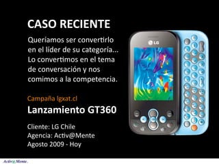 CASO RECIENTE
Queríamos ser conver5rlo 
en el líder de su categoría... 
Lo conver5mos en el tema 
de conversación y nos 
comimos a la competencia.

Campaña lgxat.cl 
Lanzamiento GT360
Cliente: LG Chile
Agencia: Ac5v@Mente
Agosto 2009 ‐ Hoy
 