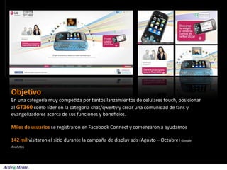 Obje:vo
En una categoría muy compe5da por tantos lanzamientos de celulares touch, posicionar 
al GT360 como líder en la categoría chat/qwerty y crear una comunidad de fans y 
evangelizadores acerca de sus funciones y beneﬁcios.

Miles de usuarios se registraron en Facebook Connect y comenzaron a ayudarnos

142 mil visitaron el si5o durante la campaña de display ads (Agosto – Octubre) Google 
Analy+cs
 