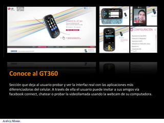 Conoce al GT360
Sección que deja al usuario probar y ver la interfaz real con las aplicaciones más 
diferenciadoras del celular. A través de ella el usuario puede invitar a sus amigos vía 
facebook connect, chatear o probar la videollamada usando la webcam de su computadora.


 
 