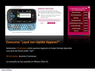 Concurso "¿qué tan rápido :ppeas?"
Sorteamos 15 celulares entre quienes lograran el mejor 5empo 5peando 
una serie de frases es5lo “xat”. 

18 mil visitas  durante 2 semanas. 

La campaña ya fue copiada en México (Text‐it).
 