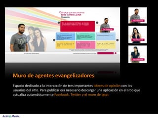 Muro de agentes evangelizadores
Espacio dedicado a la interacción de tres importantes líderes de opinión con los 
usuarios del si5o. Para publicar era necesario descargar una aplicación en el si5o que 
actualiza automá5camente Facebook, Twiaer y el muro de lgxat
 