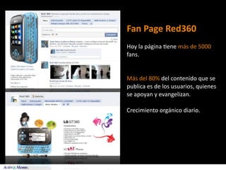 Fan Page Red360
Hoy la página 5ene más de 5000 
fans.


Más del 80% del contenido que se 
publica es de los usuarios, quienes 
se apoyan y evangelizan.

Crecimiento orgánico diario.
 