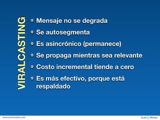 VIRALCASTING   Mensaje no se degrada
                         Se autosegmenta
                         Es asincrónico (permanece)
                         Se propaga mientras sea relevante
                         Costo incremental tiende a cero
                         Es más efectivo, porque está
                         respaldado



www.activamente.com
 