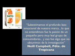 “Subestimamos el profundo lazo
emocional de nuestra marca... lo que
 no entendimos fue la pasión de un
  pequeño pero muy leal grupo de
consumidores... y eso fue algo que no
   obtuvimos de la investigación”
   Neill Campbell, Pdte. de
           Tropicana
 