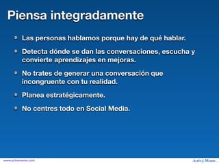 Piensa integradamente
           Las personas hablamos porque hay de qué hablar.
           Detecta dónde se dan las conversaciones, escucha y
           convierte aprendizajes en mejoras.
           No trates de generar una conversación que
           incongruente con tu realidad.
           Planea estratégicamente.
           No centres todo en Social Media.




www.activamente.com
 