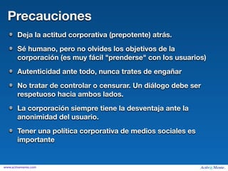 Precauciones
        Deja la actitud corporativa (prepotente) atrás.
        Sé humano, pero no olvides los objetivos de la
        corporación (es muy fácil "prenderse" con los usuarios)
        Autenticidad ante todo, nunca trates de engañar
        No tratar de controlar o censurar. Un diálogo debe ser
        respetuoso hacia ambos lados.
        La corporación siempre tiene la desventaja ante la
        anonimidad del usuario.
        Tener una política corporativa de medios sociales es
        importante


www.activamente.com
 