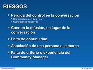 RIESGOS
             Pérdida del control en la conversación
            ✓ Comunicación en dos vías
            ✓ Comentarios negativos


             Caer en la difusión, en lugar de la
             conversación
             Falta de continuidad
             Asociación de una persona a la marca
             Falta de criterio o experiencia del
             Community Manager

www.activamente.com
 