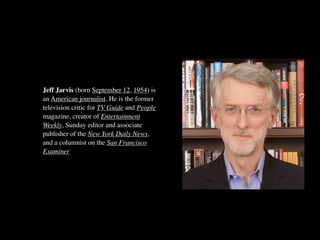 Jeff Jarvis (born September 12, 1954) is
an American journalist. He is the former
television critic for TV Guide and People
magazine, creator of Entertainment
Weekly, Sunday editor and associate
publisher of the New York Daily News,
and a columnist on the San Francisco
Examiner
 