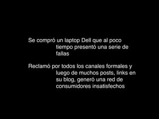 Se compró un laptop Dell que al poco
         tiempo presentó una serie de
         fallas

Reclamó por todos los canales formales y
         luego de muchos posts, links en
         su blog, generó una red de
         consumidores insatisfechos
 