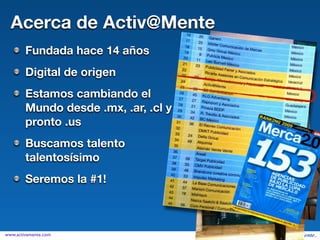 Acerca de Activ@Mente
        Fundada hace 14 años
        Digital de origen
        Estamos cambiando el
        Mundo desde .mx, .ar, .cl y
        pronto .us
        Buscamos talento
        talentosísimo
        Seremos la #1!



www.activamente.com
 