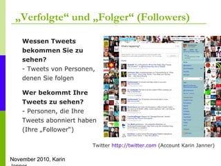 November 2010, Karin
„Verfolgte“ und „Folger“ (Followers)
Twitter http://twitter.com (Account Karin Janner)
Wessen Tweets
bekommen Sie zu
sehen?
- Tweets von Personen,
denen Sie folgen
Wer bekommt Ihre
Tweets zu sehen?
- Personen, die Ihre
Tweets abonniert haben
(Ihre „Follower“)
 