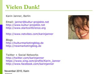 November 2010, Karin
Vielen Dank!
Karin Janner, Berlin
Email: janner@kultur-projekte.net
http://www.kultur-projekte.net
http://www.startconference.org
http://www.netvibes.com/karinjanner
Blogs
http://kulturmarketingblog.de
http://newmarketingblog.de
Twitter + Social Networks
http://twitter.com/karinjanner
https://www.xing.com/profile/Karin_Janner
http://www.facebook.com/karinjanner
 