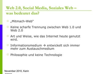 November 2010, Karin
Web 2.0, Social Media, Soziales Web –
was bedeutet das?
 „Mitmach-Web“
 Keine scharfe Trennung zwischen Web 1.0 und
Web 2.0
 Art und Weise, wie das Internet heute genutzt
wird.
 Informationsmedium  entwickelt sich immer
mehr zum Austauschmedium
 Philosophie und keine Technologie
 