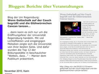 November 2010, Karin
Bloggen: Berichte über Veranstaltungen
http://blog.uni-r.de/2010/11/15/wenn-
gottschalk-auf-der-couch-begruesst-und-die-
gluehwuermchen-cancan-tanzen/
Blog der Uni Regensburg:
Wenn Gottschalk auf der Couch
begrüßt und die Glühwürmchen
Cancan tanzen…
… dann kann es sich nur um die
Eröffnungsfeier der Universität
Regensburg handeln. Mit viel
Lichteffekten und eingängigen
Melodien zeigte sich die Universität
von ihrer besten Seite. Und dafür
wurden die Top 12 der
Bildungsstätte in beschaulicher
“Wetten, dass…” – Manier dem
Publikum präsentiert.
 