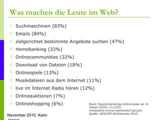 November 2010, Karin
Was machen die Leute im Web?
 Suchmaschinen (83%)
 Emails (84%)
 zielgerichtet bestimmte Angebote ...