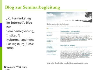 November 2010, Karin
Blog zur Seminarbegleitung
http://onlinekulturmarketing.wordpress.com/
„Kulturmarketing
im Internet“, Blog
zur
Seminarbegleitung,
Institut für
Kulturmanagement
Ludwigsburg, SoSe
2008
 