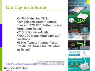 November 2010, Karin
Ein Tag im Internet
Zahlen und Vergleiche, Quelle:
http://kingnils.de/wordpress/2009/12/10/ein-tag-im...