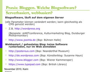 November 2010, Karin
Praxis: Bloggen. Welche Blogsoftware?
Serverbasiert, webbasiert?
Blogsoftware, läuft auf dem eigenen Server
(alle Parameter können verändert werden; kann gleichzeitig als
CMS genutzt werden)
 Z.B. http://wordpress.org
(Beispiele: stARTconference, Kulturmarketing Blog, Duisburger
Philharmoniker)
 http://www.joomla.de (Bsp: Bühnen Halle)
Webbasiert / gehostetes Blog: keine Software
runterladen, nur im Web anmelden
 http://posterous.com (Bsp: Neanderthal Museum)
 http://de.wordpress.com (Bsp: Künstlerblog: Susanne Haun)
 http://www.blogger.com (Bsp: Wiener Kammeroper)
 https://www.typepad.com (Bsp: British Library)
 
