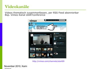 November 2010, Karin
Videokanäle
Videos thematisch zusammenfassen, per RSS Feed abonnierbar
Bsp. Vimeo Kanal stARTconferen...
