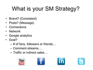 What is your SM Strategy? Brand? (Consistent) Posts? (Message) Connections Network Google analytics Goal?  # of fans, followers or friends… Comment streams…. Traffic or indirect sales… 