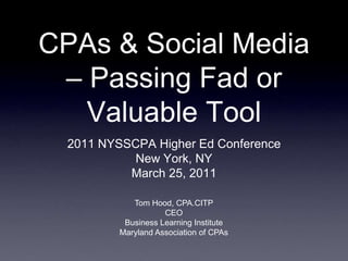 CPAs & Social Media
 – Passing Fad or
   Valuable Tool
  2011 NYSSCPA Higher Ed Conference
            New York, NY
           March 25, 2011

             Tom Hood, CPA.CITP
                     CEO
           Business Learning Institute
          Maryland Association of CPAs
 