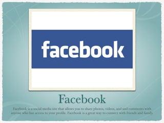 Facebook
Facebook is a social media site that allows you to share photos, videos, and and comments with
anyone who has access to your proﬁle. Facebook is a great way to connect with friends and family.
 