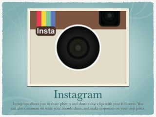 Instagram
Instagram allows you to share photos and short video clips with your followers. You
can also comment on what your friends share, and make responses on your own posts.
 