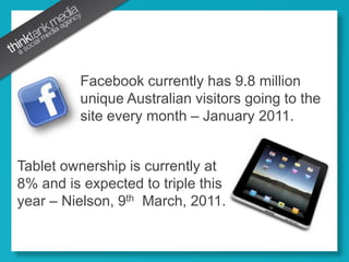 Facebook currently has 9.8 million unique Australian visitors going to the site every month – January 2011.Tablet ownership is currently at 8% and is expected to triple this year – Nielson, 9th  March, 2011.