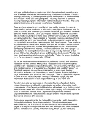 edit your profile to share as much or as little information about yourself as you
like. Facebook also allows you to establish your own security levels. It’s OK to
share your birthday, but to help protect against identity theft it is recommended
that you don’t make your birth year public. You may also want to consider
making most of your profile information visible only to your “friends”. The same
goes for information and pictures you share on Facebook.

Once you have signed in and established your profile, you can do a simple
search to find people you know, or information on subjects that interest you. In
order to connect with someone you know on Facebook, you must first send that
person a “friend request”. Once your request has been approved, you will be
able to read everything your friend posts on their “wall” and you will be able to
view pictures that they have uploaded to Facebook. Each new post your friend
makes will show up in your “news feed”. In the same manner, no one will be
connected with you until you have approved their friend request. Once you have
approved another user’s friend request, that user will be able to see information
you post on your wall and pictures you upload to your albums. In addition to
connecting with individual “friends”, Facebook users can also form “groups”. A
group allows for sharing of information that is only seen by members of that
group. OEHA has a Facebook group, and President-Elect Jennifer Wentzel has
been sharing updates with the group periodically. To join the group, simply log
on to Facebook and do a search for “OEHA”.

So far, we have learned how to establish a profile and connect with others on
Facebook via their profiles. Many active Facebook users do everything they
want to do on Facebook using only their profile. However, many individual users
and most companies or organizations on Facebook also establish “pages”. A
Facebook page can be used by an organization to share more detailed
information and even hold discussions on specific issues. In order to follow a
page that interests you, you must “like” that page. Often no approval is required
in order to like a Facebook page. Once you have liked a page, any new
information that is added to that page will show up in your news feed.

Now let’s look at a few examples of information found on Facebook that is
relevant to environmental health professionals, as well as other public health
professionals. Ohio Department of Health has a Facebook page that is updated
several times a week with information about topics ranging from birth defects, to
ticks, to radon and beyond. Ohio Department of Agriculture and Ohio
Department of Natural Resources are a couple of other relevant state agencies
that have a presence on Facebook.

Professional associations like the National Environmental Health Association,
National Onsite Water Recycling Association, Ohio Onsite Wastewater
Association and the Soil Science Society of America also maintain Facebook
pages as a way of sharing information with their members and other interested
parties. Toledo-Lucas County, Williams County, Union County, Sandusky
 