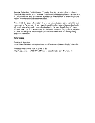 County, Columbus Public Health, Wyandot County, Hamilton County, Miami
County Public Health and Delaware County are a few county health departments
in Ohio who have also established a presence on Facebook to share important
health information with their constituents.

Armed with the basic information above, anyone with basic computer skills can
make use of Facebook. If you haven’t considered social media as a legitimate
information-sharing and communication tool in the past, hopefully you’ll take
another look. Facebook and other social media platforms may provide you with
another viable option for sharing important information with an ever-growing
population of users.

References

Facebook Statistics
https://www.facebook.com/press/info.php?factsheet#!/press/info.php?statistics

Intro to Social Media: Part 1, What Is It?
http://blog.noinc.com/2011/07/24/intro-to-social-media-part-1-what-is-it/
 