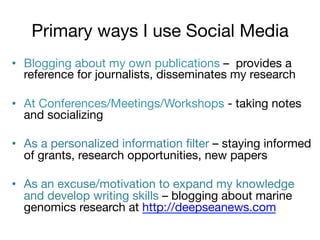 Primary ways I use Social Media
•  Blogging about my own publications – provides a
reference for journalists, disseminates my research
•  At Conferences/Meetings/Workshops - taking notes
and socializing
•  As a personalized information ﬁlter – staying informed
of grants, research opportunities, new papers
•  As an excuse/motivation to expand my knowledge
and develop writing skills – blogging about marine
genomics research at http://deepseanews.com 

 