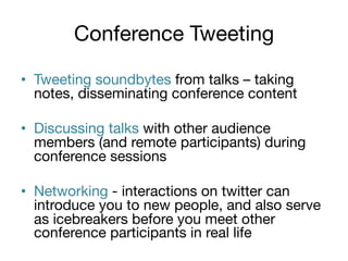 Conference Tweeting

•  Tweeting soundbytes from talks – taking
notes, disseminating conference content
•  Discussing talks with other audience
members (and remote participants) during
conference sessions
•  Networking - interactions on twitter can
introduce you to new people, and also serve
as icebreakers before you meet other
conference participants in real life

 