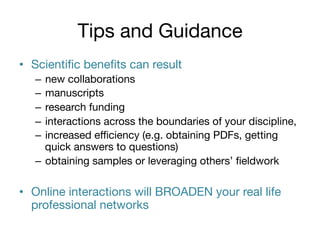 Tips and Guidance
•  Scientiﬁc beneﬁts can result 
–  new collaborations
–  manuscripts
–  research funding
–  interactions across the boundaries of your discipline, 
–  increased eﬃciency (e.g. obtaining PDFs, getting
quick answers to questions)
–  obtaining samples or leveraging others’ ﬁeldwork

•  Online interactions will BROADEN your real life
professional networks

 