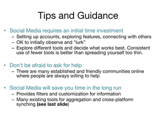 Tips and Guidance
•  Social Media requires an initial time investment 
–  Setting up accounts, exploring features, connecting with others
–  OK to initially observe and "lurk” 
–  Explore diﬀerent tools and decide what works best. Consistent
use of fewer tools is better than spreading yourself too thin.

•  Don't be afraid to ask for help 
–  There are many established and friendly communities online
where people are always willing to help

•  Social Media will save you time in the long run
–  Provides ﬁlters and customization for information 
–  Many existing tools for aggregation and cross-platform
synching (see last slide)

 