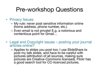 Pre-workshop Questions
•  Privacy Issues

–  My rule: never post sensitive information online
(home address, phone number, etc.)
–  Even email is not private! E.g. a notorious and
contentious point for Gmail…


•  Legal and Copyright issues – posting your journal
articles online?
–  Applies to slides you post too; I use SlideShare to
post my talk slides, and have to be careful with
pictures (attribution of all sources, making sure
pictures are Creative-Commons licensed). Flickr has
a good search tool for CC-licenced pictures.

 