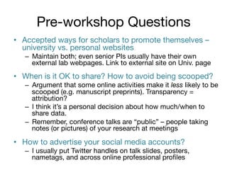 Pre-workshop Questions
•  Accepted ways for scholars to promote themselves –
university vs. personal websites
–  Maintain both; even senior PIs usually have their own
external lab webpages. Link to external site on Univ. page


•  When is it OK to share? How to avoid being scooped?
–  Argument that some online activities make it less likely to be
scooped (e.g. manuscript preprints). Transparency =
attribution?
–  I think it’s a personal decision about how much/when to
share data. 
–  Remember, conference talks are “public” – people taking
notes (or pictures) of your research at meetings


•  How to advertise your social media accounts?
–  I usually put Twitter handles on talk slides, posters,
nametags, and across online professional proﬁles

 