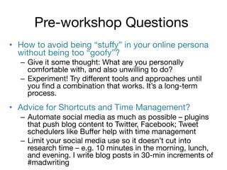 Pre-workshop Questions
•  How to avoid being “stuﬀy” in your online persona
without being too “goofy”?
–  Give it some thought: What are you personally
comfortable with, and also unwilling to do?
–  Experiment! Try diﬀerent tools and approaches until
you ﬁnd a combination that works. It’s a long-term
process.

•  Advice for Shortcuts and Time Management?
–  Automate social media as much as possible – plugins
that push blog content to Twitter, Facebook; Tweet
schedulers like Buﬀer help with time management
–  Limit your social media use so it doesn’t cut into
research time – e.g. 10 minutes in the morning, lunch,
and evening. I write blog posts in 30-min increments of
#madwriting 

 