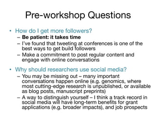 Pre-workshop Questions
•  How do I get more followers?

–  Be patient: it takes time
–  I’ve found that tweeting at conferences is one of the
best ways to get build followers
–  Make a commitment to post regular content and
engage with online conversations

•  Why should researchers use social media?
–  You may be missing out – many important
conversations happen online (e.g. genomics, where
most cutting-edge research is unpublished, or available
as blog posts, manuscript preprints)
–  A way to distinguish yourself – I think a track record in
social media will have long-term beneﬁts for grant
applications (e.g. broader impacts), and job prospects

 