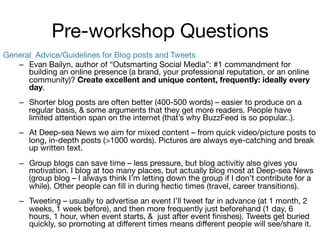 Pre-workshop Questions
General Advice/Guidelines for Blog posts and Tweets
–  Evan Bailyn, author of “Outsmarting Social Media”: #1 commandment for
building an online presence (a brand, your professional reputation, or an online
community)? Create excellent and unique content, frequently: ideally every
day.
–  Shorter blog posts are often better (400-500 words) – easier to produce on a
regular basis, & some arguments that they get more readers. People have
limited attention span on the internet (that’s why BuzzFeed is so popular..).
–  At Deep-sea News we aim for mixed content – from quick video/picture posts to
long, in-depth posts (>1000 words). Pictures are always eye-catching and break
up written text.
–  Group blogs can save time – less pressure, but blog activitiy also gives you
motivation. I blog at too many places, but actually blog most at Deep-sea News
(group blog – I always think I’m letting down the group if I don’t contribute for a
while). Other people can ﬁll in during hectic times (travel, career transitions).



–  Tweeting – usually to advertise an event I’ll tweet far in advance (at 1 month, 2
weeks, 1 week before), and then more frequently just beforehand (1 day, 6
hours, 1 hour, when event starts, & just after event ﬁnishes). Tweets get buried
quickly, so promoting at diﬀerent times means diﬀerent people will see/share it. 

 