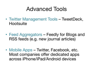 Advanced Tools
•  Twitter Management Tools – TweetDeck,
Hootsuite
•  Feed Aggregators – Feedly for Blogs and
RSS feeds (e.g. new journal articles)
•  Mobile Apps – Twitter, Facebook, etc.
Most companies oﬀer dedicated apps
across iPhone/iPad/Android devices

 